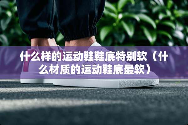 什么样的运动鞋鞋底特别软（什么材质的运动鞋底最软）