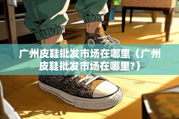 广州皮鞋批发市场在哪里（广州皮鞋批发市场在哪里?）