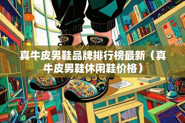 真牛皮男鞋品牌排行榜最新（真牛皮男鞋休闲鞋价格）