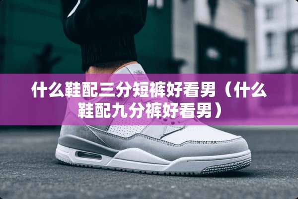 什么鞋配三分短裤好看男（什么鞋配九分裤好看男）