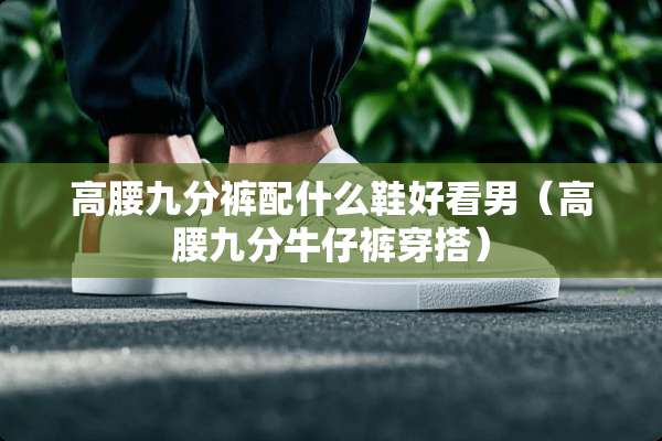 高腰九分裤配什么鞋好看男（高腰九分牛仔裤穿搭）