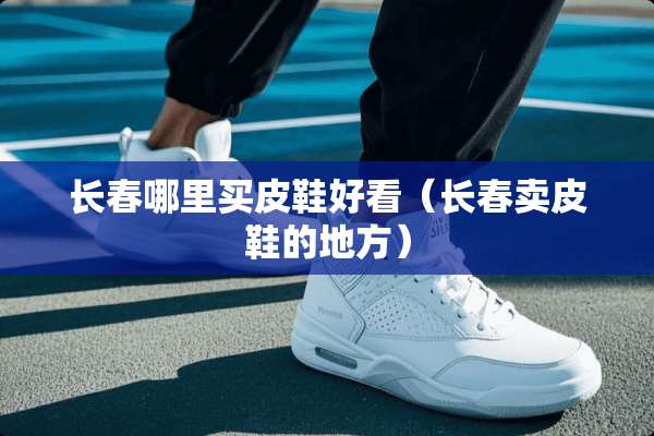 长春哪里买皮鞋好看（长春卖皮鞋的地方）