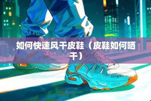 如何快速风干皮鞋（皮鞋如何晒干）