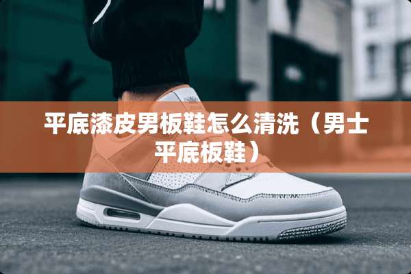 平底漆皮男板鞋怎么清洗（男士平底板鞋）