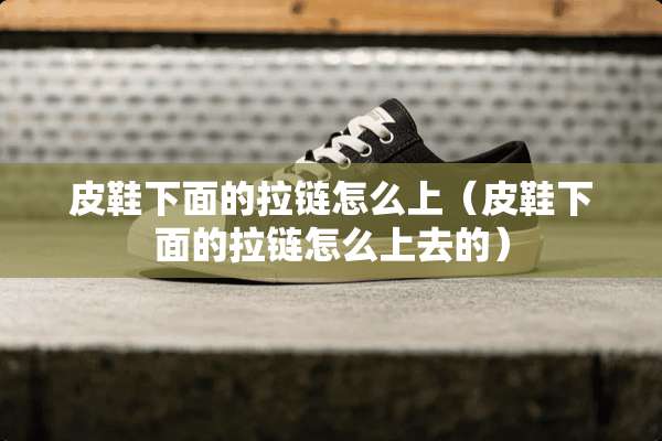 皮鞋下面的拉链怎么上（皮鞋下面的拉链怎么上去的）