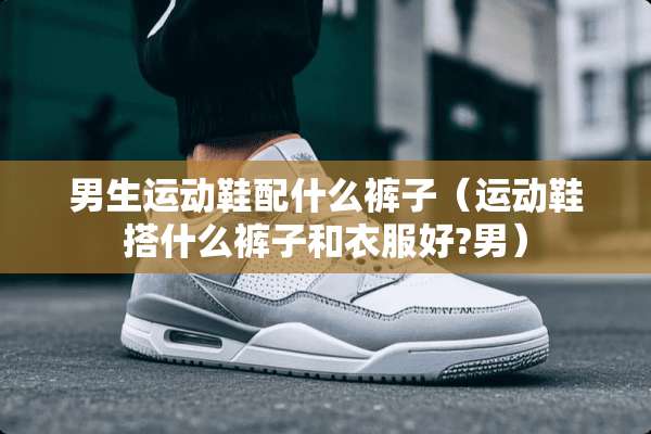 男生运动鞋配什么裤子（运动鞋搭什么裤子和衣服好?男）