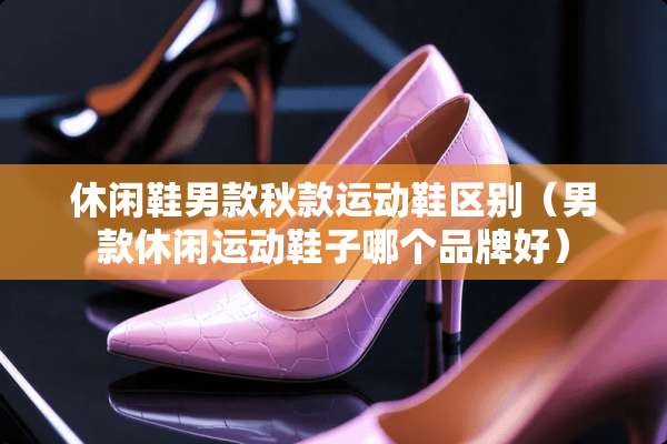 休闲鞋男款秋款运动鞋区别（男款休闲运动鞋子哪个品牌好）