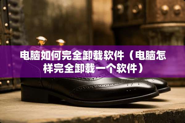 电脑如何完全卸载软件（电脑怎样完全卸载一个软件）