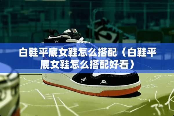 白鞋平底女鞋怎么搭配（白鞋平底女鞋怎么搭配好看）