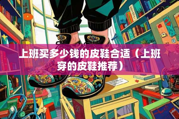 上班买多少钱的皮鞋合适（上班穿的皮鞋推荐）