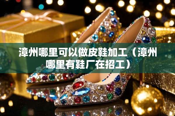 漳州哪里可以做皮鞋加工（漳州哪里有鞋厂在招工）