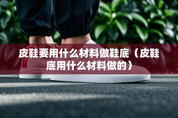 皮鞋要用什么材料做鞋底（皮鞋底用什么材料做的）