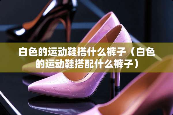 白色的运动鞋搭什么裤子（白色的运动鞋搭配什么裤子）