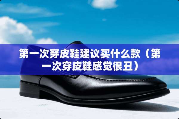 第一次穿皮鞋建议买什么款（第一次穿皮鞋感觉很丑）