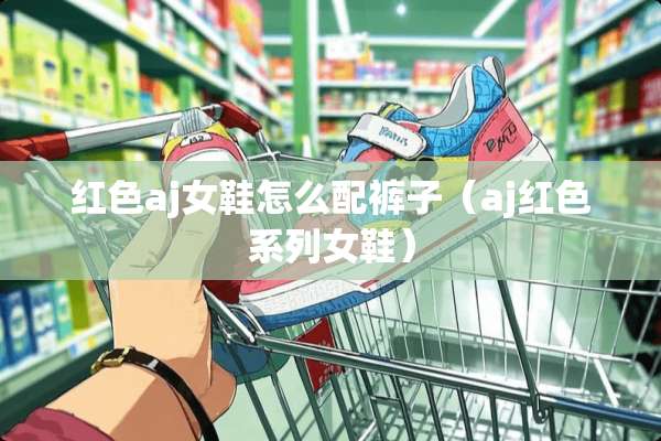 红色aj女鞋怎么配裤子（aj红色系列女鞋）
