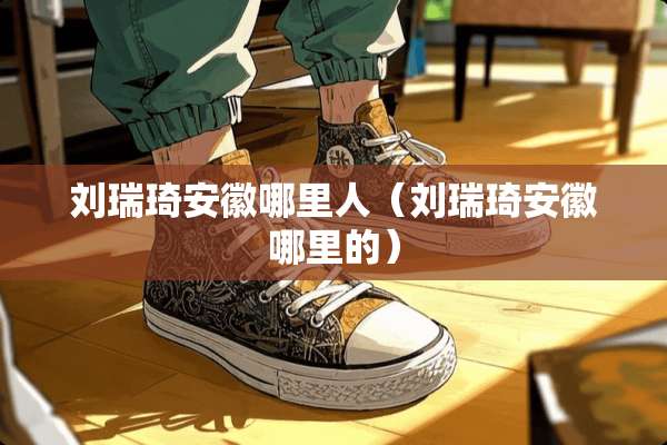 刘瑞琦安徽哪里人（刘瑞琦安徽哪里的）