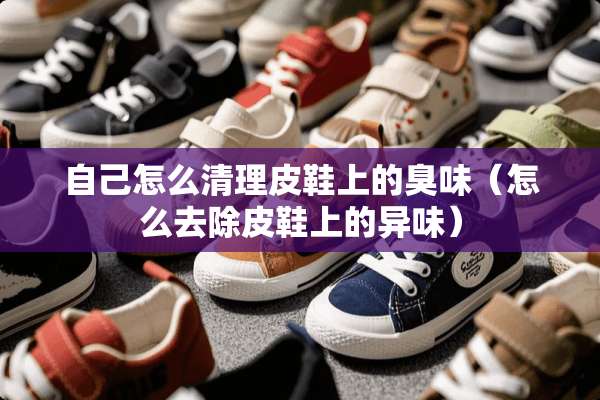 自己怎么清理皮鞋上的臭味（怎么去除皮鞋上的异味）