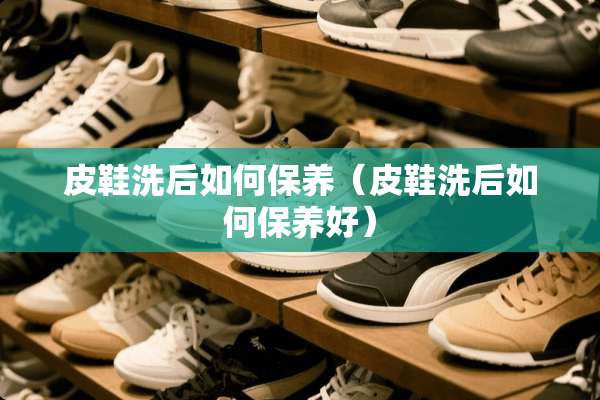 皮鞋洗后如何保养（皮鞋洗后如何保养好）