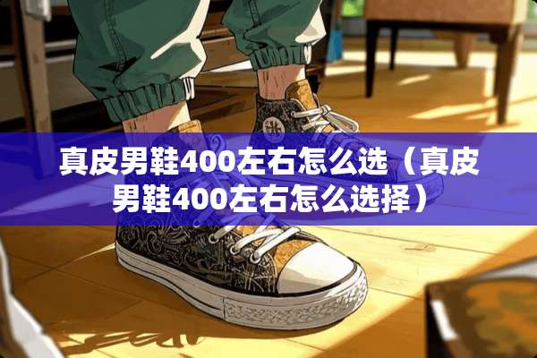 真皮男鞋400左右怎么选（真皮男鞋400左右怎么选择）
