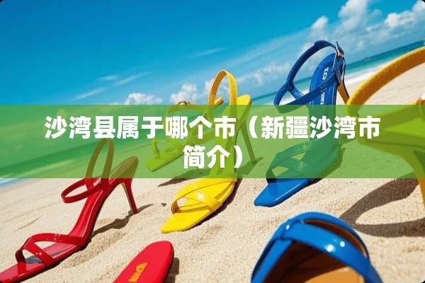 沙湾县属于哪个市（新疆沙湾市简介）
