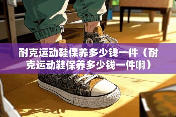 耐克运动鞋保养多少钱一件（耐克运动鞋保养多少钱一件啊）