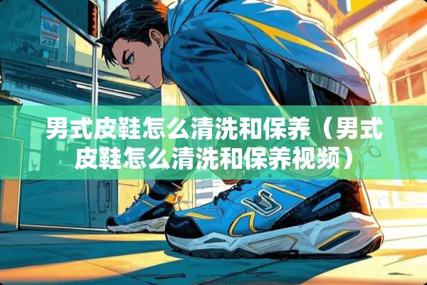 男式皮鞋怎么清洗和保养（男式皮鞋怎么清洗和保养视频）