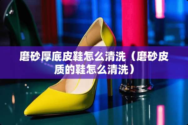 磨砂厚底皮鞋怎么清洗（磨砂皮质的鞋怎么清洗）