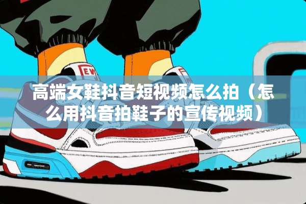 高端女鞋抖音短视频怎么拍（怎么用抖音拍鞋子的宣传视频）