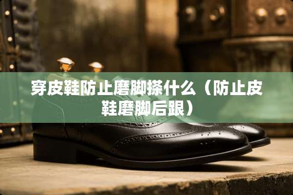 穿皮鞋防止磨脚搽什么（防止皮鞋磨脚后跟）
