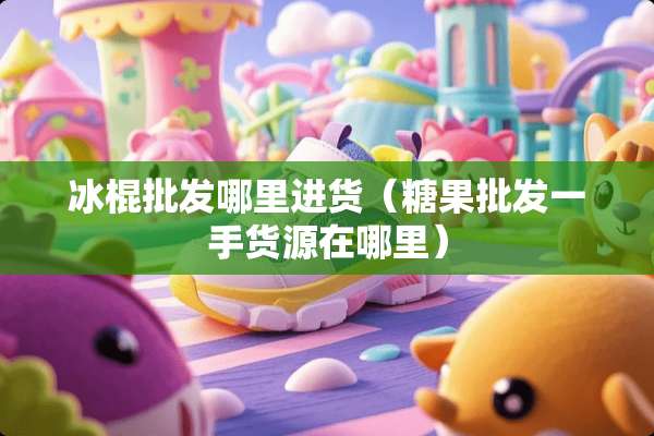 冰棍批发哪里进货（糖果批发一手货源在哪里）