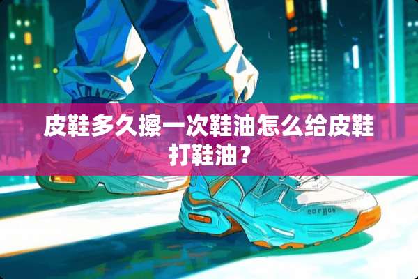 皮鞋多久擦一次鞋油怎么给皮鞋打鞋油？