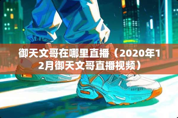 御天文哥在哪里直播（2020年12月御天文哥直播视频）