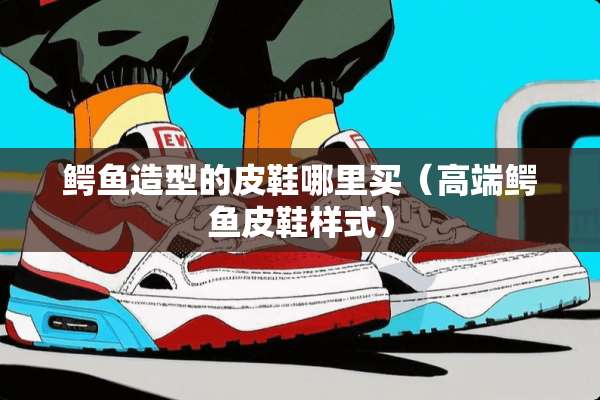 鳄鱼造型的皮鞋哪里买（高端鳄鱼皮鞋样式）