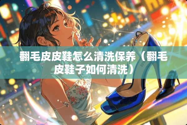 翻毛皮皮鞋怎么清洗保养（翻毛皮鞋子如何清洗）