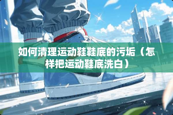 如何清理运动鞋鞋底的污垢（怎样把运动鞋底洗白）