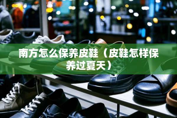 南方怎么保养皮鞋（皮鞋怎样保养过夏天）