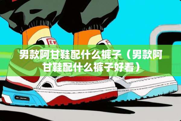 男款阿甘鞋配什么裤子（男款阿甘鞋配什么裤子好看）