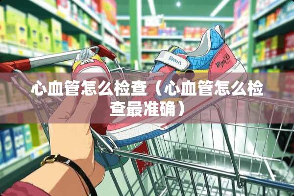 心血管怎么检查（心血管怎么检查最准确）