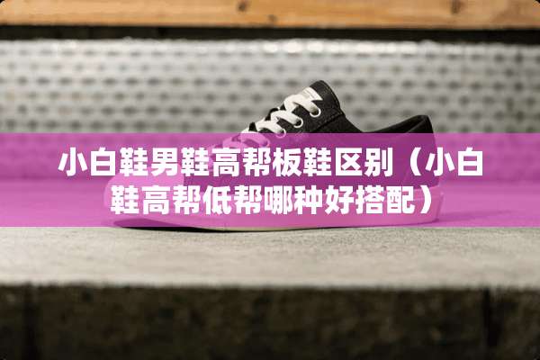 小白鞋男鞋高帮板鞋区别（小白鞋高帮低帮哪种好搭配）