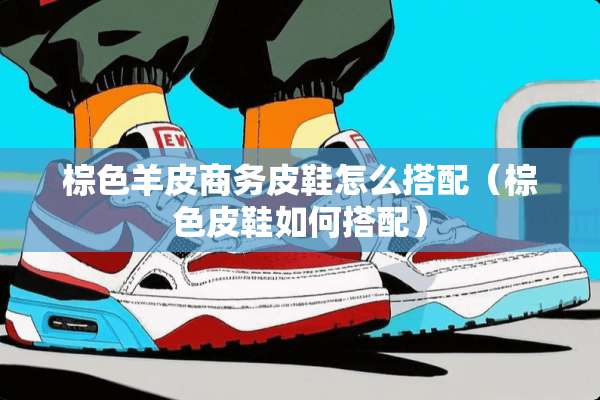 棕色羊皮商务皮鞋怎么搭配（棕色皮鞋如何搭配）