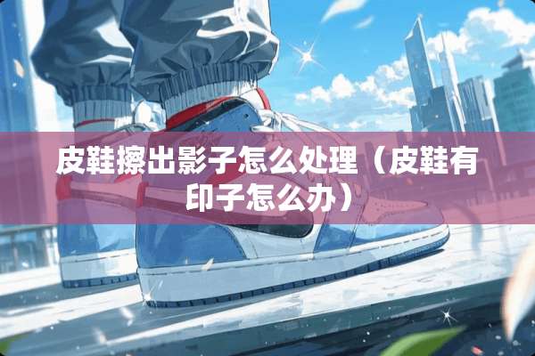 皮鞋擦出影子怎么处理（皮鞋有印子怎么办）