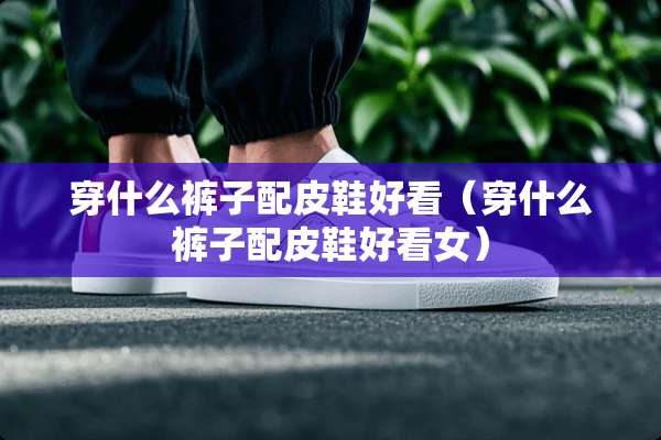 穿什么裤子配皮鞋好看（穿什么裤子配皮鞋好看女）