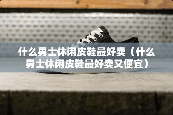 什么男士休闲皮鞋最好卖（什么男士休闲皮鞋最好卖又便宜）