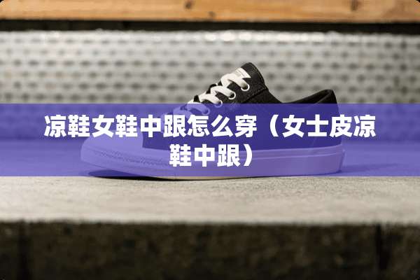 凉鞋女鞋中跟怎么穿（女士皮凉鞋中跟）