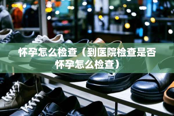 怀孕怎么检查（到医院检查是否怀孕怎么检查）