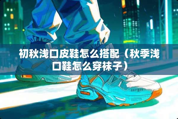 初秋浅口皮鞋怎么搭配（秋季浅口鞋怎么穿袜子）