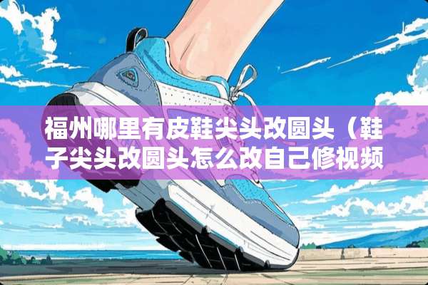 福州哪里有皮鞋尖头改圆头（鞋子尖头改圆头怎么改自己修视频）