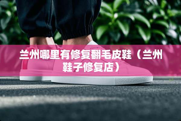 兰州哪里有修复翻毛皮鞋（兰州鞋子修复店）