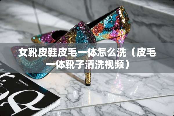 女靴皮鞋皮毛一体怎么洗（皮毛一体靴子清洗视频）