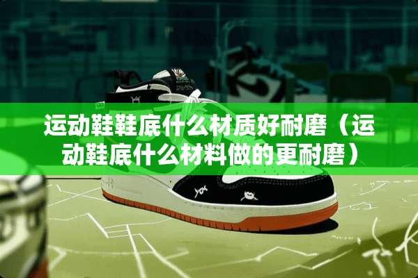 运动鞋鞋底什么材质好耐磨（运动鞋底什么材料做的更耐磨）